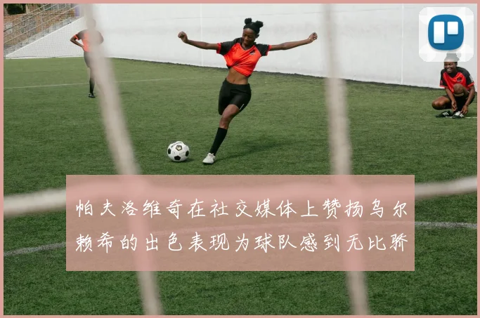 帕夫洛维奇在社交媒体上赞扬乌尔赖希的出色表现为球队感到无比骄傲
