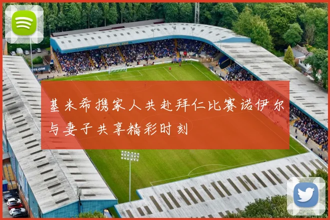 基米希携家人共赴拜仁比赛诺伊尔与妻子共享精彩时刻