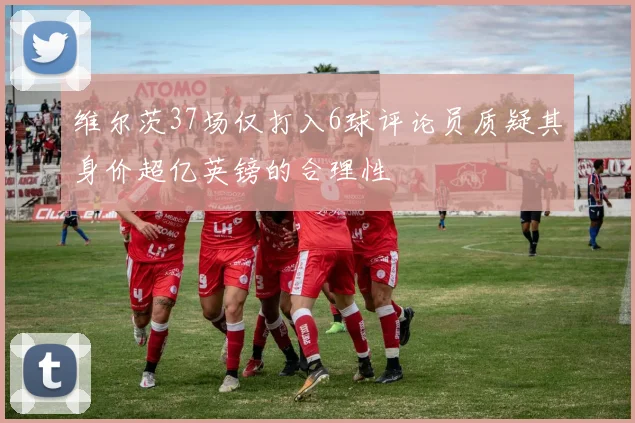 维尔茨37场仅打入6球评论员质疑其身价超亿英镑的合理性