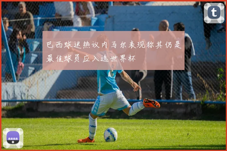 巴西球迷热议内马尔表现称其仍是最佳球员应入选世界杯