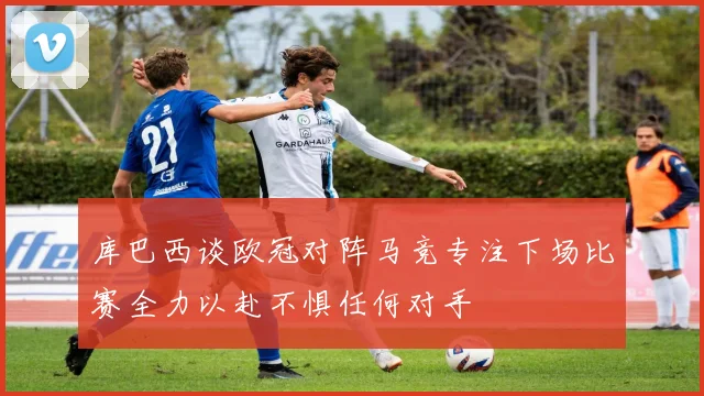 库巴西谈欧冠对阵马竞专注下场比赛全力以赴不惧任何对手