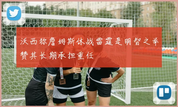 沃西称詹姆斯休战雷霆是明智之举赞其长期承担重任