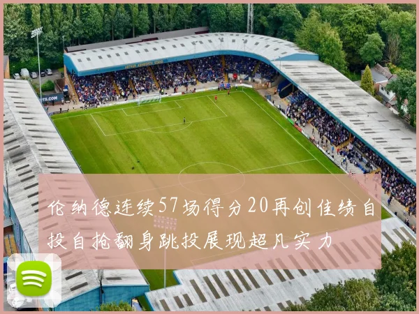 伦纳德连续57场得分20再创佳绩自投自抢翻身跳投展现超凡实力